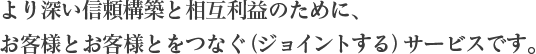 より深い信頼構築と相互利益のために、 お客様とお客様とをつなぐ(ジョイントする)サービスです。