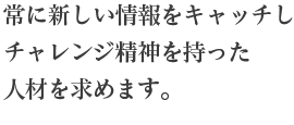 常に新しい情報をキャッチしチャレンジ精神を持った人材を求めます。